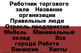 Работник торгового зала › Название организации ­ Правильные люди › Отрасль предприятия ­ Мебель › Минимальный оклад ­ 24 000 - Все города Работа » Вакансии   . Ханты-Мансийский,Белоярский г.